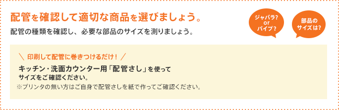 配管を確認して適切な商品を選びましょう。配管の種類を確認し、必要な部品のサイズを測りましょう。