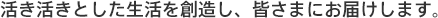 活き活きとした生活を創造し、皆さまにお届けします。