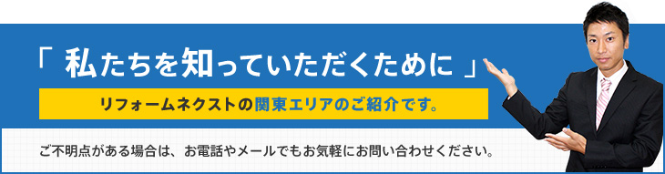 「私たちを知っていただくために」リフォームネクストの関東エリアのご紹介です。ご不明点がある場合は、お電話やメールでもお気軽にお問い合わせください。