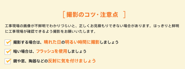 撮影のコツ・注意点 工事現場の画像が不鮮明でわかりづらいと、正しくお見積もりできない場合があります。はっきりと鮮明に工事現場が確認できるよう撮影をお願いいたします。