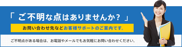 「ご不明な点はありませんか?」お問い合わせ先などお客様サポートのご案内です。ご不明点がある場合は、お電話やメールでもお気軽にお問い合わせください。